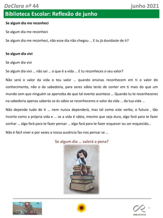 15
DeClara nº 44 junho 2021
Biblioteca Escolar: Reflexão de junho
Se algum dia me reconheci
Se algum dia me reconheci
Se algum dia me reconheci, não esse dia não chegou … E tu já duvidaste de ti?
Se algum dia vivi
Se algum dia vivi
Se algum dia vivi … não sei … o que é a vida … E tu reconheces o seu valor?
Não será o valor da vida o teu valor … quando ensinas reconhecem em ti o valor do
conhecimento, não o da sabedoria, para seres sábio terás de conter em ti mais do que um
mundo sem que ninguém se aperceba de que tal evento acontece … Quando tu te reconheceres
na sabedoria apenas saberás se és sábio se reconheceres o valor da vida … da tua vida …
Não depende tudo de ti … nem nunca dependerá, mas tal como este verbo, o futuro , tão
incerto como a própria vida e … se a vida é sábia, mesmo que seja duro, algo fará para te fazer
sonhar … algo fará para te fazer pensar … algo fará para te fazer esquecer ou ser esquecido…
Não é fácil viver e por vezes a nossa ausência faz-nos pensar se …
Se algum dia … valerá a pena?
 