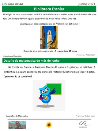 17
Desafio de matemática do mês de junho
Professor Artur Neri
in desafios de Matemática
O relógio de uma torre só toca ao início de cada hora e às meias horas. Ao início de cada hora
toca um número de vezes igual a essa hora e às meias-horas só toca uma vez.
Quantas vezes toca o relógio entre as 7h55min e as 10h45min?
In desafios de Matemática
DeClara nº 44 junho 2021
Resposta ao problema de maio: O relógio toca 30 vezes
Professor Artur Neri
Na Escola da Quinta, o Professor Mocho dá aulas a 3 gatinhos, 4 patinhos, 2
pintainhos e a alguns cordeiros. Os alunos do Professor Mocho têm ao todo 44 patas.
Quantos são os cordeiros?
Biblioteca Escolar
 