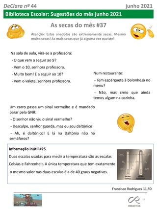 As secas do mês #37
Atenção: Estas anedotas são extremamente secas. Mesmo
muito secas! As mais secas que já alguma vez ouviste!
18
Informação inútil #25
Duas escalas usadas para medir a temperatura são as escalas
Celsius e Fahrenheit. A única temperatura que tem exatamente
o mesmo valor nas duas escalas é a de 40 graus negativos.
Francisco Rodrigues 11.ºD
DeClara nº 44 junho 2021
Na sala de aula, vira-se a professora:
- O que vem a seguir ao 9?
- Vem o 10, senhora professora.
- Muito bem! E a seguir ao 10?
- Vem o valete, senhora professora.
Num restaurante:
- Tem esparguete à bolonhesa no
menu?
- Não, mas creio que ainda
temos algum na cozinha.
Um carro passa um sinal vermelho e é mandado
parar pela GNR:
- O senhor não viu o sinal vermelho?
- Desculpe, senhor guarda, mas eu sou daltónico!
- Ah, é daltónico! E lá na Daltónia não há
semáforos?
Biblioteca Escolar: Sugestões do mês junho 2021
 
