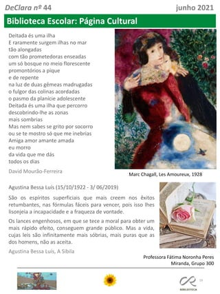 19
Professora Fátima Noronha Peres
Miranda, Grupo 300
Biblioteca Escolar: Página Cultural
DeClara nº 44 junho 2021
Deitada és uma ilha
E raramente surgem ilhas no mar
tão alongadas
com tão prometedoras enseadas
um só bosque no meio florescente
promontórios a pique
e de repente
na luz de duas gêmeas madrugadas
o fulgor das colinas acordadas
o pasmo da planície adolescente
Deitada és uma ilha que percorro
descobrindo-lhe as zonas
mais sombrias
Mas nem sabes se grito por socorro
ou se te mostro só que me inebrias
Amiga amor amante amada
eu morro
da vida que me dás
todos os dias
David Mourão-Ferreira Marc Chagall, Les Amoureux, 1928
Agustina Bessa Luís (15/10/1922 - 3/ 06/2019)
São os espíritos superficiais que mais creem nos êxitos
retumbantes, nas fórmulas fáceis para vencer, pois isso lhes
lisonjeia a incapacidade e a fraqueza de vontade.
Os lances engenhosos, em que se tece a moral para obter um
mais rápido efeito, conseguem grande público. Mas a vida,
cujas leis são infinitamente mais sóbrias, mais puras que as
dos homens, não as aceita.
Agustina Bessa Luís, A Sibila
 