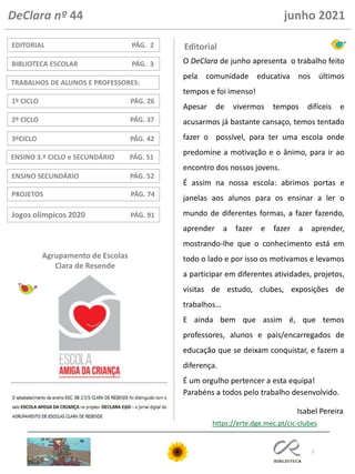 2
ENSINO 3.º CICLO e SECUNDÁRIO PÁG. 51
3ºCICLO PÁG. 42
TRABALHOS DE ALUNOS E PROFESSORES:
1º CICLO PÁG. 26
2º CICLO PÁG. 37
PROJETOS PÁG. 74
EDITORIAL PÁG. 2
ENSINO SECUNDÁRIO PÁG. 52
BIBLIOTECA ESCOLAR PÁG. 3
Editorial
DeClara nº 44 junho 2021
Agrupamento de Escolas
Clara de Resende
https://erte.dge.mec.pt/cic-clubes
Jogos olímpicos 2020 PÁG. 91
O DeClara de junho apresenta o trabalho feito
pela comunidade educativa nos últimos
tempos e foi imenso!
Apesar de vivermos tempos difíceis e
acusarmos já bastante cansaço, temos tentado
fazer o possível, para ter uma escola onde
predomine a motivação e o ânimo, para ir ao
encontro dos nossos jovens.
É assim na nossa escola: abrimos portas e
janelas aos alunos para os ensinar a ler o
mundo de diferentes formas, a fazer fazendo,
aprender a fazer e fazer a aprender,
mostrando-lhe que o conhecimento está em
todo o lado e por isso os motivamos e levamos
a participar em diferentes atividades, projetos,
visitas de estudo, clubes, exposições de
trabalhos…
E ainda bem que assim é, que temos
professores, alunos e pais/encarregados de
educação que se deixam conquistar, e fazem a
diferença.
É um orgulho pertencer a esta equipa!
Parabéns a todos pelo trabalho desenvolvido.
Isabel Pereira
 