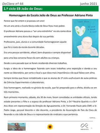 26
Continua…
DeClara nº 44 junho 2021
Homenagem da Escola João de Deus ao Professor Adriano Pinto
Parece que foi ontem e já passou um ano!
Há um ano atrás a Escola Básica João de Deus ficou mais pobre.
O professor Adriano passou a “ser uma estrelinha” no céu como disse
amavelmente uma aluna dias depois da sua partida.
Professores, pais, alunos e a comunidade homenagearam aquele
que foi o rosto da escola durante décadas.
Era uma pessoa sorridente, afável, bem-disposto e sempre disponível
para uma boa conversa fosse ela com adultos ou crianças.
Desde o ano passado que se foram recebendo diversos trabalhos.
Surgiu a ideia de o homenagear fazendo com esses trabalhos uma exposição e dando o seu
nome ao laboratório, por certo o local a que dava mais importância e do qual falava com alma.
Sempre tentou que fosse rentabilizado e que os alunos do 1º ciclo usufruíssem de aulas práticas
de Ciências Experimentais e Laboratoriais.
Esta homenagem, realizada no ginásio da escola, que foi preparado para o efeito, dividiu-se em
três momentos.
Num primeiro momento, sábado, dia 30 de maio, foram convidadas as entidades oficiais, tendo
estado presentes a filha e a esposa do professor Adriano Pinto, a Dr.ª Rosário Queirós e a Dr.ª
Ana Alves em representação da Direção do Agrupamento, o Dr. Fernando Paulo pela CMP, o Sr.
Padre Jorge, pessoal docente e não docente, a presidente da Associação de Pais da Clara de
Resende e a da João de Deus e o representante do sindicato a que pertencia.
1.º ciclo EB João de Deus:
 
