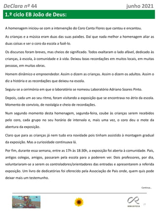 27
DeClara nº 44 junho 2021
1.º ciclo EB João de Deus:
A homenagem iniciou-se com a intervenção do Coro Canta Flores que cantou e encantou.
As crianças e a música eram duas das suas paixões. Daí que nada melhor a homenagem aliar as
duas coisas e ser o coro da escola a fazê-lo.
Os discursos foram breves, mas cheios de significado. Todos exaltaram o lado afável, dedicado às
crianças, à escola, à comunidade e à vida. Deixou boas recordações em muitos locais, em muitas
pessoas, em muitas obras.
Homem dinâmico e empreendedor. Assim o dizem as crianças. Assim o dizem os adultos. Assim o
diz a história e as recordações que deixou na escola.
Seguiu-se a cerimónia em que o laboratório se nomeou Laboratório Adriano Soares Pinto.
Depois, cada um ao seu ritmo, foram visitando a exposição que se encontrava no átrio da escola.
Momento de convívio, de nostalgia e cheio de recordações.
Num segundo momento desta homenagem, segunda-feira, coube às crianças serem recebidos
pelo coro, cada grupo no seu horário de intervalo e, mais uma vez, o coro deu o mote da
abertura da exposição.
Claro que para as crianças já nem tudo era novidade pois tinham assistido à montagem gradual
da exposição. Mas a curiosidade continuava lá.
Por fim, durante essa semana, entre as 17h às 18:30h, a exposição foi aberta à comunidade. Pais,
antigos colegas, amigos, passaram pela escola para a poderem ver. Dois professores, por dia,
voluntariaram-se a serem os controladores/orientadores das entradas e apresentarem a referida
exposição. Um livro de dedicatórias foi oferecido pela Associação de Pais onde, quem quis pode
deixar mais um testemunho.
Continua…
 