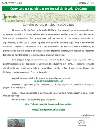 3
Isabel Pereira
O Jornal da Escola Clara de Resende, DeClara, é um projeto de promoção da leitura,
de caráter mensal e pretende colocar toda a comunidade escolar a ler, de modo formativo,
informativo e recreativo. Dar a conhecer tudo o que se faz na escola, presencial ou
digitalmente, e dar voz a todos aqueles que querem partilhar algo com a comunidade
educativa… Pretende constituir-se como um instrumento de educação para a cidadania, de
promoção do espírito crítico e de integração dos diferentes saberes, com recurso às diferentes
tecnologias da informação e comunicação, a um nível transversal.
Este projeto dirige-se e envolve alunos do 1.º ao 12.º ano, professores, funcionários,
pais/encarregados de educação e Comunidade educativa em geral. É gratuito, enviado
digitalmente por email para toda a comunidade escolar e fica disponível no blogue das
Bibliotecas do Agrupamento Clara de Resende.
As notícias para publicação podem ser enviadas para o email:
isabelpereira@clararesende.pt
Ficamos a aguardar pelas "novidades", ideias, sugestões, eventuais correções,
propostas de melhoria...
Com a vossa colaboração e participação, o Jornal será "mais nosso" e sairá muito
mais enriquecido!
O nosso Jornal fica disponível para leitura em:
http://bibliotecaescolarclararesende.blogspot.pt/
https://erte.dge.mec.pt/cic-clubes
Convite para participar no DeClara
Convite para participar no Jornal da Escola: DeClara
DeClara nº 44 junho 2021
 