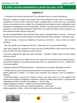 37
Continua…
DeClara nº 44 junho 2021
2.º ciclo: Escrita colaborativa a partir de casa…6.ºA
Capítulo V
… A perda do seu dinheiro tão precioso!!! E já não poder haver cura para esta doença…
Contudo, o grupo de amigos do Fernando não tinha descoberto ainda nada e começaram a
questionar-se se foi mesmo o bebé que lançou a doença para o mundo. Por isso, o Fernando
marcou uma reunião com os amigos, no seu esconderijo, para falarem sobre a verdadeira causa
da doença e começaram aí as suas conspirações. Durante a reunião, todos concordaram que iam
questionar os pais do bebé. Decidiram mandar-lhes um email para falarem sobre a doença e, se
fosse possível, fazerem algumas perguntas.
Na casa do bebé COVID os pais já tinham lido o email e discutiam sobre o assunto: – Claro que
nós não vamos falar com esses miúdos eles podem descobrir toda a verdade! – Exclamou o pai.
– São só miúdos e é para um trabalho da escola que mal tem? – Disse a mãe com toda a
confiança.
– OK, mas não dês com a língua nos dentes! – Exclamou o pai, um pouco desconfiado.
Mais tarde, depois de receberem um email dos pais do bebé COVID a dizer que tinham todo o
gosto em falar com eles, dirigiram-se até à sua casa.
A primeira pergunta foi logo feita pelo Fernando: – Quando o bebé nasceu já tinha aquele
formato na cara?
– Quando ele nasceu era um bebé normal, mas a partir do seu primeiro ano de vida começou a
demonstrar problemas e, passado pouco tempo, ficou com aquela forma na cara. – Esclareceu a
mãe muito abatida.
A pergunta seguinte foi feita pela Beatriz: – As pessoas na rua ficavam assustadas ao vê-lo?
– Sempre que nos viam as pessoas passavam para o outro lado da rua. – Disse o pai.
Depois perguntou a Camila: - Se vocês nunca estiveram com ninguém, como se espalhou a
doença?
– Nós fomos jantar a casa de uns amigos na China, que eram atores, e no dia seguinte eles
tiveram uma sessão de autógrafos e passaram a doença a milhares de pessoas, e essas pessoas
expandiram por todo o mundo, sem saberem… – Disse a mãe.
A seguir perguntou o Álvaro: – Sabem a causa da morte do bebé?
– Ah… Achamos que morreu por causa da sua doença. – Disse o pai.
Depois perguntou a Filipa: – Havia mais alguém que sabia da doença do bebé?
 