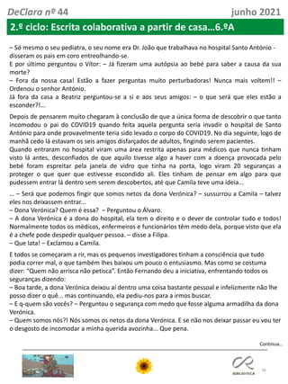 38
Continua…
DeClara nº 44 junho 2021
2.º ciclo: Escrita colaborativa a partir de casa…6.ºA
– Só mesmo o seu pediatra, o seu nome era Dr. João que trabalhava no hospital Santo António -
disseram os pais em coro entreolhando-se.
E por último perguntou o Vítor: – Já fizeram uma autópsia ao bebé para saber a causa da sua
morte?
– Fora da nossa casa! Estão a fazer perguntas muito perturbadoras! Nunca mais voltem!! –
Ordenou o senhor António.
Já fora da casa a Beatriz perguntou-se a si e aos seus amigos: – o que será que eles estão a
esconder?!...
Depois de pensarem muito chegaram à conclusão de que a única forma de descobrir o que tanto
incomodou o pai do COVID19 quando feita aquela pergunta seria invadir o hospital de Santo
António para onde provavelmente teria sido levado o corpo do COVID19. No dia seguinte, logo de
manhã cedo lá estavam os seis amigos disfarçados de adultos, fingindo serem pacientes.
Quando entraram no hospital viram uma área restrita apenas para médicos que nunca tinham
visto lá antes, desconfiados de que aquilo tivesse algo a haver com a doença provocada pelo
bebé foram espreitar pela janela de vidro que tinha na porta, logo viram 20 seguranças a
proteger o que quer que estivesse escondido ali. Eles tinham de pensar em algo para que
pudessem entrar lá dentro sem serem descobertos, até que Camila teve uma ideia...
… – Será que podemos fingir que somos netos da dona Verónica? – sussurrou a Camila – talvez
eles nos deixassem entrar...
– Dona Verónica? Quem é essa? – Perguntou o Álvaro.
– A dona Verónica é a dona do hospital, ela tem o direito e o dever de controlar tudo e todos!
Normalmente todos os médicos, enfermeiros e funcionários têm medo dela, porque visto que ela
é a chefe pode despedir qualquer pessoa. – disse a Filipa.
– Que lata! – Exclamou a Camila.
E todos se começaram a rir, mas os pequenos investigadores tinham a consciência que tudo
podia correr mal, o que também lhes baixou um pouco o entusiasmo. Mas como se costuma
dizer: “Quem não arrisca não petisca”. Então Fernando deu a iniciativa, enfrentando todos os
seguranças dizendo:
– Boa tarde, a dona Verónica deixou aí dentro uma coisa bastante pessoal e infelizmente não lhe
posso dizer o quê... mas continuando, ela pediu-nos para a irmos buscar.
– E q-quem são vocês? – Perguntou o segurança com medo que fosse alguma armadilha da dona
Verónica.
– Quem somos nós?! Nós somos os netos da dona Verónica. E se não nos deixar passar eu vou ter
o desgosto de incomodar a minha querida avozinha... Que pena.
 