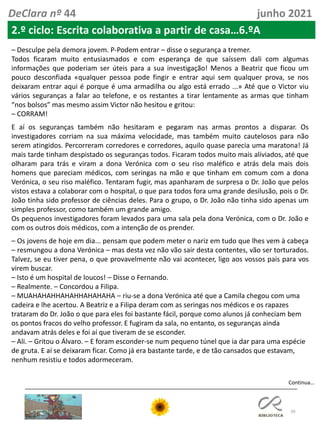 39
Continua…
DeClara nº 44 junho 2021
2.º ciclo: Escrita colaborativa a partir de casa…6.ºA
– Desculpe pela demora jovem. P-Podem entrar – disse o segurança a tremer.
Todos ficaram muito entusiasmados e com esperança de que saíssem dali com algumas
informações que poderiam ser úteis para a sua investigação! Menos a Beatriz que ficou um
pouco desconfiada «qualquer pessoa pode fingir e entrar aqui sem qualquer prova, se nos
deixaram entrar aqui é porque é uma armadilha ou algo está errado ...» Até que o Victor viu
vários seguranças a falar ao telefone, e os restantes a tirar lentamente as armas que tinham
“nos bolsos” mas mesmo assim Victor não hesitou e gritou:
– CORRAM!
E aí os seguranças também não hesitaram e pegaram nas armas prontos a disparar. Os
investigadores corriam na sua máxima velocidade, mas também muito cautelosos para não
serem atingidos. Percorreram corredores e corredores, aquilo quase parecia uma maratona! Já
mais tarde tinham despistado os seguranças todos. Ficaram todos muito mais aliviados, até que
olharam para trás e viram a dona Verónica com o seu riso maléfico e atrás dela mais dois
homens que pareciam médicos, com seringas na mão e que tinham em comum com a dona
Verónica, o seu riso maléfico. Tentaram fugir, mas apanharam de surpresa o Dr. João que pelos
vistos estava a colaborar com o hospital, o que para todos fora uma grande desilusão, pois o Dr.
João tinha sido professor de ciências deles. Para o grupo, o Dr. João não tinha sido apenas um
simples professor, como também um grande amigo.
Os pequenos investigadores foram levados para uma sala pela dona Verónica, com o Dr. João e
com os outros dois médicos, com a intenção de os prender.
– Os jovens de hoje em dia... pensam que podem meter o nariz em tudo que lhes vem à cabeça
– resmungou a dona Verónica – mas desta vez não vão sair desta contentes, vão ser torturados.
Talvez, se eu tiver pena, o que provavelmente não vai acontecer, ligo aos vossos pais para vos
virem buscar.
– Isto é um hospital de loucos! – Disse o Fernando.
– Realmente. – Concordou a Filipa.
– MUAHAHAHHAHAHHAHAHAHA – riu-se a dona Verónica até que a Camila chegou com uma
cadeira e lhe acertou. A Beatriz e a Filipa deram com as seringas nos médicos e os rapazes
trataram do Dr. João o que para eles foi bastante fácil, porque como alunos já conheciam bem
os pontos fracos do velho professor. E fugiram da sala, no entanto, os seguranças ainda
andavam atrás deles e foi aí que tiveram de se esconder.
– Ali. – Gritou o Álvaro. – E foram esconder-se num pequeno túnel que ia dar para uma espécie
de gruta. E aí se deixaram ficar. Como já era bastante tarde, e de tão cansados que estavam,
nenhum resistiu e todos adormeceram.
 