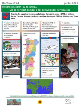 4
DeClara nº 44 junho 2021
Biblioteca Escolar: 10 de junho…
Dia de Portugal, Camões e das Comunidades Portuguesas
http://bibliotecaescolarclararesende.blogspot.com/2021/06/em-ligacao-ebs-clara-resende-porto-cafe.html
Projeto: Em Ligação e Comemoração Escola Clara de Resende e CAFE de Maliana
Escola Clara de Resende, no Porto - em ligação - com o CAFE de Maliana, em Timor
Leste.
 