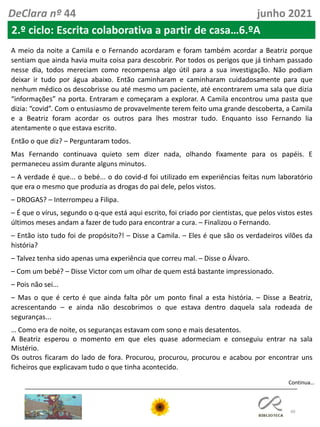 40
Continua…
DeClara nº 44 junho 2021
2.º ciclo: Escrita colaborativa a partir de casa…6.ºA
A meio da noite a Camila e o Fernando acordaram e foram também acordar a Beatriz porque
sentiam que ainda havia muita coisa para descobrir. Por todos os perigos que já tinham passado
nesse dia, todos mereciam como recompensa algo útil para a sua investigação. Não podiam
deixar ir tudo por água abaixo. Então caminharam e caminharam cuidadosamente para que
nenhum médico os descobrisse ou até mesmo um paciente, até encontrarem uma sala que dizia
“informações” na porta. Entraram e começaram a explorar. A Camila encontrou uma pasta que
dizia: “covid”. Com o entusiasmo de provavelmente terem feito uma grande descoberta, a Camila
e a Beatriz foram acordar os outros para lhes mostrar tudo. Enquanto isso Fernando lia
atentamente o que estava escrito.
Então o que diz? – Perguntaram todos.
Mas Fernando continuava quieto sem dizer nada, olhando fixamente para os papéis. E
permaneceu assim durante alguns minutos.
– A verdade é que... o bebé... o do covid-d foi utilizado em experiências feitas num laboratório
que era o mesmo que produzia as drogas do pai dele, pelos vistos.
– DROGAS? – Interrompeu a Filipa.
– É que o vírus, segundo o q-que está aqui escrito, foi criado por cientistas, que pelos vistos estes
últimos meses andam a fazer de tudo para encontrar a cura. – Finalizou o Fernando.
– Então isto tudo foi de propósito?! – Disse a Camila. – Eles é que são os verdadeiros vilões da
história?
– Talvez tenha sido apenas uma experiência que correu mal. – Disse o Álvaro.
– Com um bebé? – Disse Victor com um olhar de quem está bastante impressionado.
– Pois não sei...
– Mas o que é certo é que ainda falta pôr um ponto final a esta história. – Disse a Beatriz,
acrescentando – e ainda não descobrimos o que estava dentro daquela sala rodeada de
seguranças...
… Como era de noite, os seguranças estavam com sono e mais desatentos.
A Beatriz esperou o momento em que eles quase adormeciam e conseguiu entrar na sala
Mistério.
Os outros ficaram do lado de fora. Procurou, procurou, procurou e acabou por encontrar uns
ficheiros que explicavam tudo o que tinha acontecido.
 