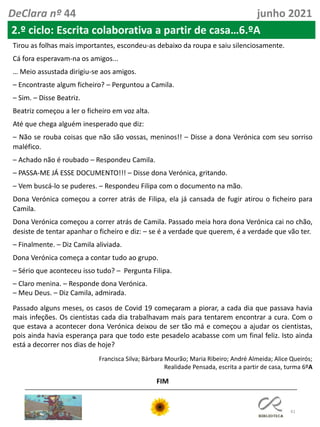 41
DeClara nº 44 junho 2021
2.º ciclo: Escrita colaborativa a partir de casa…6.ºA
Tirou as folhas mais importantes, escondeu-as debaixo da roupa e saiu silenciosamente.
Cá fora esperavam-na os amigos...
… Meio assustada dirigiu-se aos amigos.
– Encontraste algum ficheiro? – Perguntou a Camila.
– Sim. – Disse Beatriz.
Beatriz começou a ler o ficheiro em voz alta.
Até que chega alguém inesperado que diz:
– Não se rouba coisas que não são vossas, meninos!! – Disse a dona Verónica com seu sorriso
maléfico.
– Achado não é roubado – Respondeu Camila.
– PASSA-ME JÁ ESSE DOCUMENTO!!! – Disse dona Verónica, gritando.
– Vem buscá-lo se puderes. – Respondeu Filipa com o documento na mão.
Dona Verónica começou a correr atrás de Filipa, ela já cansada de fugir atirou o ficheiro para
Camila.
Dona Verónica começou a correr atrás de Camila. Passado meia hora dona Verónica cai no chão,
desiste de tentar apanhar o ficheiro e diz: – se é a verdade que querem, é a verdade que vão ter.
– Finalmente. – Diz Camila aliviada.
Dona Verónica começa a contar tudo ao grupo.
– Sério que aconteceu isso tudo? – Pergunta Filipa.
– Claro menina. – Responde dona Verónica.
– Meu Deus. – Diz Camila, admirada.
Passado alguns meses, os casos de Covid 19 começaram a piorar, a cada dia que passava havia
mais infeções. Os cientistas cada dia trabalhavam mais para tentarem encontrar a cura. Com o
que estava a acontecer dona Verónica deixou de ser tão má e começou a ajudar os cientistas,
pois ainda havia esperança para que todo este pesadelo acabasse com um final feliz. Isto ainda
está a decorrer nos dias de hoje?
Francisca Silva; Bárbara Mourão; Maria Ribeiro; André Almeida; Alice Queirós;
Realidade Pensada, escrita a partir de casa, turma 6ºA
FIM
 