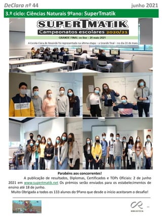 44
DeClara nº 44 junho 2021
3.º ciclo: Ciências Naturais 9ºano: SuperTmatik
Parabéns aos concorrentes!
A publicação de resultados, Diplomas, Certificados e TOPs Oficiais: 2 de junho
2021 em www.supertmatik.net Os prémios serão enviados para os estabelecimentos de
ensino até 18 de junho.
Muito Obrigada a todos os 133 alunos do 9ºano que desde o início aceitaram o desafio!
 