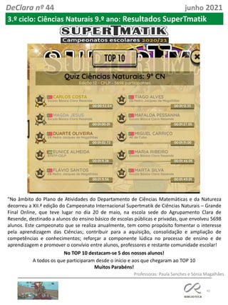 45
DeClara nº 44 junho 2021
"No âmbito do Plano de Atividades do Departamento de Ciências Matemáticas e da Natureza
decorreu a XII.ª edição do Campeonato Internacional Supertmatik de Ciências Naturais – Grande
Final Online, que teve lugar no dia 20 de maio, na escola sede do Agrupamento Clara de
Resende, destinado a alunos do ensino básico de escolas públicas e privadas, que envolveu 5698
alunos. Este campeonato que se realiza anualmente, tem como propósito fomentar o interesse
pela aprendizagem das Ciências; contribuir para a aquisição, consolidação e ampliação de
competências e conhecimentos; reforçar a componente lúdica no processo de ensino e de
aprendizagem e promover o convívio entre alunos, professores e restante comunidade escolar!
Professoras: Paula Sanches e Sónia Magalhães
No TOP 10 destacam-se 5 dos nossos alunos!
A todos os que participaram desde o início e aos que chegaram ao TOP 10
Muitos Parabéns!
3.º ciclo: Ciências Naturais 9.º ano: Resultados SuperTmatik
 