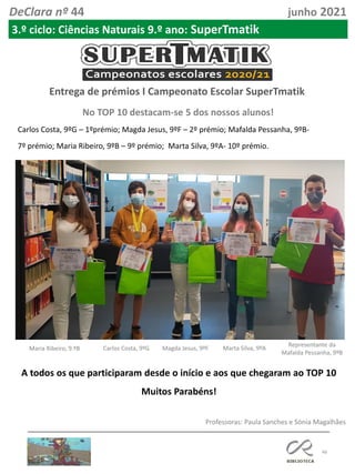 46
DeClara nº 44 junho 2021
No TOP 10 destacam-se 5 dos nossos alunos!
3.º ciclo: Ciências Naturais 9.º ano: SuperTmatik
Entrega de prémios I Campeonato Escolar SuperTmatik
Carlos Costa, 9ºG – 1ºprémio; Magda Jesus, 9ºF – 2º prémio; Mafalda Pessanha, 9ºB-
7º prémio; Maria Ribeiro, 9ºB – 9º prémio; Marta Silva, 9ºA- 10º prémio.
Maria Ribeiro, 9.ºB Carlos Costa, 9ºG Magda Jesus, 9ºF Marta Silva, 9ºA
Representante da
Mafalda Pessanha, 9ºB
A todos os que participaram desde o início e aos que chegaram ao TOP 10
Muitos Parabéns!
Professoras: Paula Sanches e Sónia Magalhães
 