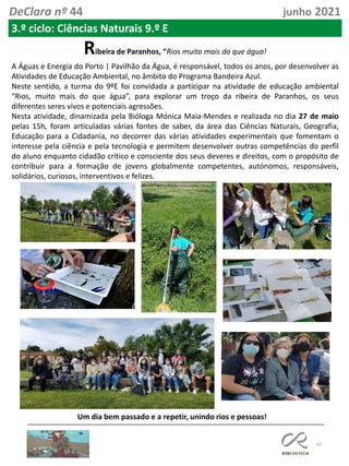 47
DeClara nº 44 junho 2021
3.º ciclo: Ciências Naturais 9.º E
Ribeira de Paranhos, “Rios muito mais do que água!
A Águas e Energia do Porto | Pavilhão da Água, é responsável, todos os anos, por desenvolver as
Atividades de Educação Ambiental, no âmbito do Programa Bandeira Azul.
Neste sentido, a turma do 9ºE foi convidada a participar na atividade de educação ambiental
“Rios, muito mais do que água”, para explorar um troço da ribeira de Paranhos, os seus
diferentes seres vivos e potenciais agressões.
Nesta atividade, dinamizada pela Bióloga Mónica Maia-Mendes e realizada no dia 27 de maio
pelas 15h, foram articuladas várias fontes de saber, da área das Ciências Naturais, Geografia,
Educação para a Cidadania, no decorrer das várias atividades experimentais que fomentam o
interesse pela ciência e pela tecnologia e permitem desenvolver outras competências do perfil
do aluno enquanto cidadão crítico e consciente dos seus deveres e direitos, com o propósito de
contribuir para a formação de jovens globalmente competentes, autónomos, responsáveis,
solidários, curiosos, interventivos e felizes.
Um dia bem passado e a repetir, unindo rios e pessoas!
 