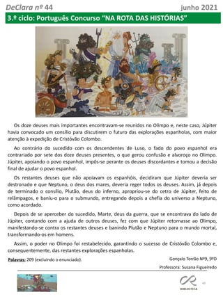 49
DeClara nº 44 junho 2021
3.º ciclo: Português Concurso “NA ROTA DAS HISTÓRIAS”
Os doze deuses mais importantes encontravam-se reunidos no Olimpo e, neste caso, Júpiter
havia convocado um consílio para discutirem o futuro das explorações espanholas, com maior
atenção à expedição de Cristóvão Colombo.
Ao contrário do sucedido com os descendentes de Luso, o fado do povo espanhol era
contrariado por sete dos doze deuses presentes, o que gerou confusão e alvoroço no Olimpo.
Júpiter, apoiando o povo espanhol, impôs-se perante os deuses discordantes e tomou a decisão
final de ajudar o povo espanhol.
Os restantes deuses que não apoiavam os espanhóis, decidiram que Júpiter deveria ser
destronado e que Neptuno, o deus dos mares, deveria reger todos os deuses. Assim, já depois
de terminado o consílio, Plutão, deus do inferno, apropriou-se do cetro de Júpiter, feito de
relâmpagos, e baniu-o para o submundo, entregando depois a chefia do universo a Neptuno,
como acordado.
Depois de se aperceber do sucedido, Marte, deus da guerra, que se encontrava do lado de
Júpiter, contando com a ajuda de outros deuses, fez com que Júpiter retornasse ao Olimpo,
manifestando-se contra os restantes deuses e banindo Plutão e Neptuno para o mundo mortal,
transformando-os em homens.
Assim, o poder no Olimpo foi restabelecido, garantindo o sucesso de Cristóvão Colombo e,
consequentemente, das restantes explorações espanholas.
Palavras: 209 (excluindo o enunciado). Gonçalo Torrão Nº9, 9ºD
Professora: Susana Figueiredo
 