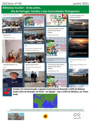 5
DeClara nº 44 junho 2021
Biblioteca Escolar: 10 de junho…
Dia de Portugal, Camões e das Comunidades Portuguesas
http://bibliotecaescolarclararesende.blogspot.com/2021/06/em-ligacao-ebs-clara-resende-porto-cafe.html
Projeto: Em Comemoração e Ligação Escola Clara de Resende e CAFE de Maliana
Escola Clara de Resende, no Porto - em ligação - com o CAFE de Maliana, em Timor
Leste.
 