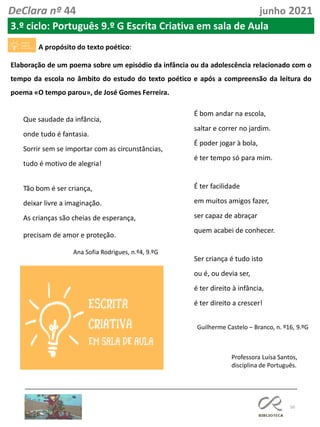 50
DeClara nº 44 junho 2021
3.º ciclo: Português 9.º G Escrita Criativa em sala de Aula
A propósito do texto poético:
Elaboração de um poema sobre um episódio da infância ou da adolescência relacionado com o
tempo da escola no âmbito do estudo do texto poético e após a compreensão da leitura do
poema «O tempo parou», de José Gomes Ferreira.
Que saudade da infância,
onde tudo é fantasia.
Sorrir sem se importar com as circunstâncias,
tudo é motivo de alegria!
Tão bom é ser criança,
deixar livre a imaginação.
As crianças são cheias de esperança,
precisam de amor e proteção.
Ana Sofia Rodrigues, n.º4, 9.ºG
É bom andar na escola,
saltar e correr no jardim.
É poder jogar à bola,
é ter tempo só para mim.
É ter facilidade
em muitos amigos fazer,
ser capaz de abraçar
quem acabei de conhecer.
Ser criança é tudo isto
ou é, ou devia ser,
é ter direito à infância,
é ter direito a crescer!
Guilherme Castelo – Branco, n. º16, 9.ºG
Professora Luísa Santos,
disciplina de Português.
 