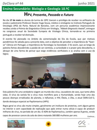 52
DeClara nº 44 junho 2021
HPV, Presente, Passado e Futuro
No dia 17 de maio os alunos da turma do 10ºC tiveram o privilégio de receber no anfiteatro da
escola o palestrante Professor Doutor Hugo Sousa, médico e virologista no Instituto Português de
Oncologia (IPO) do Porto. Natural de Barcelos, com um percurso académico impressionante
recebeu ainda o Prémio de Diagnóstico Clínico em Virologia, “Abbott Diagnostic Award”, entregue
no congresso anual da Sociedade Europeia de Virologia Clínica, tornando-se no primeiro
português a receber tal distinção.
O evento foi planeado no âmbito da comemoração do Dia da Escola, que por motivos
pandémicos foi adiada para a presente data, com o objetivo de perceber a importância do “fazer-
se” Ciência em Portugal, a importância da Tecnologia na Sociedade. E foi assim, que ao longo da
palestra fomos descobrindo a paixão de ser cientista, a curiosidade e o prazer pela descoberta, o
abraçar de uma forma de pensar que exige evidências verificáveis e as analisa com o uso da
lógica.
Esta palestra foi uma verdadeira viagem ao mundo dos vírus, causadores de caos, que tanto afeta
vidas. O vírus da varíola foi o vírus mais mortífero para a Humanidade, sendo hoje uma das
poucas doenças erradicadas do planeta, o Influenza, o HIV, Ébola, o Zika, o atual SARS-CoV-2,
dando destaque especial ao Papilomavirus (HPV).
Regra geral os vírus são muito simples, geralmente um invólucro de proteínas, com alguns genes
no interior e com capacidade de replicação que após entrar numa célula é capaz de produzir
milhares de vírus, no período de um dia. O ADN de Papilomavírus, contém apenas 8 genes, sendo
capaz de provocar cancro do colo do útero matando 300 000 mulheres por ano. Continua…
Ensino Secundário: Biologia e Geologia 10.ºC
 