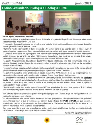 53
DeClara nº 44 junho 2021
Ficam alguns testemunhos da turma …
Palestra cativante e superinteressante devido à maneira e expressão do professor. Penso que deveríamos
repetir este tipo de palestra “ Lara Dias
“ …uma das únicas palestras que me prendeu, uma palestra importante pois já nem me lembrava da vacina
HPV e efeitos da doença” Marina Cunha
“Palestra muito interessante e bem concebida, de forma clara e de acordo com o nosso nível de
aprendizagem e capacidades; fiquei com curiosidade para pesquisar mais sobre o assunto” Matilde Burmester
“…palestra muito clara em explicações e com histórias como exemplos captando bem a plateia. Interessante
existir centenas de variantes do vírus HPV. Imagens impactantes que mostram os perigos deste vírus e
sensibiliza a nossa geração, sobre os múltiplos parceiros sexuais” Rafael Biscotto
“… gostei da apresentação do professor, Doutor Hugo Sousa estabeleceu uma boa comunicação entre ele e
alunos, forneceu muita informação interessante sobre vírus HPV misturado com histórias da sua vida e
humor” Gabriel Santos
“…gostei muito da palestra, achei muito divertida, aprendi sobre um vírus que eu nunca tinha ouvido falar. O
professor Doutor Hugo Sousa fez uma apresentação espetacular” André Clemente
“….palestra elucidativa sobre problemas de saúde associada a HPV. Apreciei o uso de imagens fortes e o
naturalismo do relato de vivências do orador professor Doutor Hugo Sousa” Rodrigo Faria
“…apresentação interativa e bastante informativa. Com esta palestra conhecemos a história de Henrietta
Lacks, células imortais que ainda circulam. E continuam a salvar vidas; ficamos devidamente informados, não
só sobre o vírus HPV, mas como o evitar e as consequências nas nossas vidas. Palestra ligeira e
esclarecedora” Tiago Margato
“Apresentação muito informativa, aprendi que o HPV está associado a doenças como o cancro. Achei curioso
que o microbioma presente na boca durava 4 anos a renovar-se” Tomás Queirós
Em 2006 foi aprovada uma vacina para o HPV para raparigas com 12 anos. Hoje em Portugal também são
vacinados os rapazes com 10 anos.
As vacinas contra o HPV deram provas de ser tão eficazes que poderão conseguir erradica-lo nos próximos
anos. Dúvidas ficam já que a vacina apenas contém duas estirpes de HPV16 e HPV18, as que causam a
maioria dos cancros e porque nunca se deve subestimar a criatividade evolucionária de um vírus, e a
seleção natural que possa favorecer outras estirpes.
Por entre tudo isto, e uma vida ocupadíssima, a nível profissional, académica e familiar, um muito obrigada
ao Professor Doutor Hugo Sousa que aceitou o nosso convite.
Turma 10ºC e prof Paula Sanches
Ensino Secundário: Biologia e Geologia 10.ºC
 