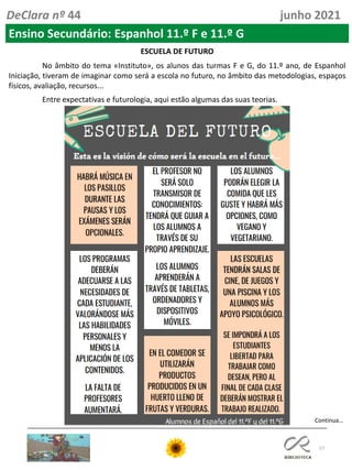 57
DeClara nº 44 junho 2021
ESCUELA DE FUTURO
No âmbito do tema «Instituto», os alunos das turmas F e G, do 11.º ano, de Espanhol
Iniciação, tiveram de imaginar como será a escola no futuro, no âmbito das metodologias, espaços
físicos, avaliação, recursos...
Entre expectativas e futurologia, aqui estão algumas das suas teorias.
Ensino Secundário: Espanhol 11.º F e 11.º G
Continua…
 