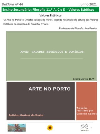 59
DeClara nº 44 junho 2021
Ensino Secundário: Filosofia 11.º A, C e E - Valores Estéticos
"A Arte no Porto" e "Artistas ilustres do Porto", inserido no âmbito do estudo dos Valores
Estéticos da disciplina de Filosofia, 11ºano
Professora de Filosofia: Ana Pereira
Valores Estéticos
Beatriz Moreira 11.ºA
 