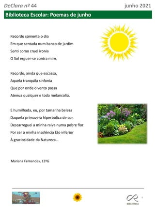 6
DeClara nº 44 junho 2021
Biblioteca Escolar: Poemas de junho
Recordo somente o dia
Em que sentada num banco de jardim
Senti como cruel ironia
O Sol erguer-se contra mim.
Recordo, ainda que escassa,
Aquela tranquila sinfonia
Que por onde o vento passa
Atenua qualquer e toda melancolia.
E humilhada, eu, por tamanha beleza
Daquela primavera hiperbólica de cor,
Descarreguei a minha raiva numa pobre flor
Por ser a minha insolência tão inferior
À graciosidade da Natureza…
Mariana Fernandes, 12ºG
 