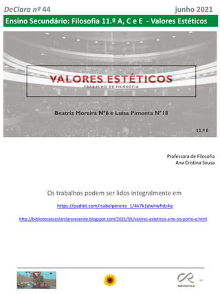 64
DeClara nº 44 junho 2021
Ensino Secundário: Filosofia 11.º A, C e E - Valores Estéticos
11.º E
https://padlet.com/isabelpereira_1/4k7k1dwliwfldz4q
Os trabalhos podem ser lidos integralmente em
Professora de Filosofia
Ana Cristina Sousa
http://bibliotecaescolarclararesende.blogspot.com/2021/05/valores-esteticos-arte-no-porto-e.html
 