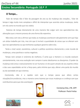 66
DeClara nº 44 junho 2021
Ensino Secundário: Português 10.º F
O Tempo…
Falar de tempo não é falar da passagem de ano ou da mudança das estações… Falar de
tempo é algo muito mais complexo e difícil de interpretar que acarreta várias mudanças, tanto
em nós como no mundo que nos rodeia.
Falamos de tempo diariamente de uma maneira tão vulgar sem nos apercebermos das
alterações que o mesmo provoca de uma forma tão repentina.
Não estou com isto a afirmar que todas as mudanças acontecem abruptamente sem que haja
um árduo trabalho por trás, mas sim que é incrível a quantidade de coisas que se alteram sem
que nos apercebamos ou que tenhamos qualquer governo sobre elas.
Tanto a nível social, económico, cultural e político assistimos diariamente a este mundo de
mudanças, umas positivas e outras negativas.
Tempo nem sempre é sinónimo de melhoria. É certo que o Homem e o mundo evoluem
constantemente, mas essa evolução nem sempre é como idealizamos ou desejamos. O poder da
mudança está única e exclusivamente no ser humano e é ele quem através do seu espírito crítico
e das suas capacidades vai ter a força para, pelo mínimo que seja, alterar uma parte do mundo
ou da sociedade em que vivemos.
Concluindo, não é a rapidez com que o tempo passa que altera certas
situações/circunstâncias, mas a maneira como lutamos por essas mudanças e o esforço com que
contribuímos para que elas aconteçam.
Constança Dias, nº8, 10ºF
Professor: Paulo Freitas
 
