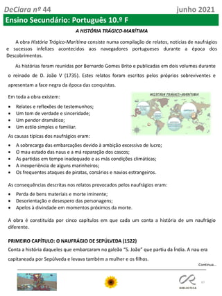 67
DeClara nº 44 junho 2021
Ensino Secundário: Português 10.º F
A HISTÓRIA TRÁGICO-MARÍTIMA
A obra História Trágico-Marítima consiste numa compilação de relatos, notícias de naufrágios
e sucessos infelizes acontecidos aos navegadores portugueses durante a época dos
Descobrimentos.
As histórias foram reunidas por Bernardo Gomes Brito e publicadas em dois volumes durante
o reinado de D. João V (1735). Estes relatos foram escritos pelos próprios sobreviventes e
apresentam a face negra da época das conquistas.
Em toda a obra existem:
• Relatos e reflexões de testemunhos;
• Um tom de verdade e sinceridade;
• Um pendor dramático;
• Um estilo simples e familiar.
As causas típicas dos naufrágios eram:
• A sobrecarga das embarcações devido à ambição excessiva de lucro;
• O mau estado das naus e a má reparação dos cascos;
• As partidas em tempo inadequado e as más condições climáticas;
• A inexperiência de alguns marinheiros;
• Os frequentes ataques de piratas, corsários e navios estrangeiros.
As consequências descritas nos relatos provocados pelos naufrágios eram:
• Perda de bens materiais e morte iminente;
• Desorientação e desespero das personagens;
• Apelos à divindade em momentos próximos da morte.
A obra é constituída por cinco capítulos em que cada um conta a história de um naufrágio
diferente.
PRIMEIRO CAPÍTULO: O NAUFRÁGIO DE SEPÚLVEDA (1522)
Conta a história daqueles que embarcaram no galeão “S. João” que partiu da Índia. A nau era
capitaneada por Sepúlveda e levava também a mulher e os filhos.
Continua…
 