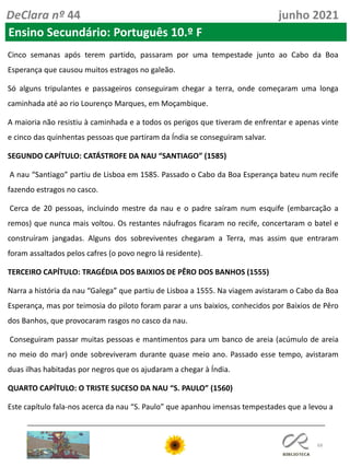 68
DeClara nº 44 junho 2021
Ensino Secundário: Português 10.º F
Cinco semanas após terem partido, passaram por uma tempestade junto ao Cabo da Boa
Esperança que causou muitos estragos no galeão.
Só alguns tripulantes e passageiros conseguiram chegar a terra, onde começaram uma longa
caminhada até ao rio Lourenço Marques, em Moçambique.
A maioria não resistiu à caminhada e a todos os perigos que tiveram de enfrentar e apenas vinte
e cinco das quinhentas pessoas que partiram da Índia se conseguiram salvar.
SEGUNDO CAPÍTULO: CATÁSTROFE DA NAU “SANTIAGO” (1585)
A nau “Santiago” partiu de Lisboa em 1585. Passado o Cabo da Boa Esperança bateu num recife
fazendo estragos no casco.
Cerca de 20 pessoas, incluindo mestre da nau e o padre saíram num esquife (embarcação a
remos) que nunca mais voltou. Os restantes náufragos ficaram no recife, concertaram o batel e
construíram jangadas. Alguns dos sobreviventes chegaram a Terra, mas assim que entraram
foram assaltados pelos cafres (o povo negro lá residente).
TERCEIRO CAPÍTULO: TRAGÉDIA DOS BAIXIOS DE PÊRO DOS BANHOS (1555)
Narra a história da nau “Galega” que partiu de Lisboa a 1555. Na viagem avistaram o Cabo da Boa
Esperança, mas por teimosia do piloto foram parar a uns baixios, conhecidos por Baixios de Pêro
dos Banhos, que provocaram rasgos no casco da nau.
Conseguiram passar muitas pessoas e mantimentos para um banco de areia (acúmulo de areia
no meio do mar) onde sobreviveram durante quase meio ano. Passado esse tempo, avistaram
duas ilhas habitadas por negros que os ajudaram a chegar à Índia.
QUARTO CAPÍTULO: O TRISTE SUCESO DA NAU “S. PAULO” (1560)
Este capítulo fala-nos acerca da nau “S. Paulo” que apanhou imensas tempestades que a levou a
 