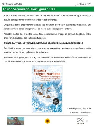 69
DeClara nº 44 junho 2021
Ensino Secundário: Português 10.º F
a bater contra um ilhéu, ficando mais de metade da embarcação debaixo de água. Usando o
esquife conseguiram desembarcar todos os sobreviventes.
Chegados a terra, encontraram canibais que mataram e comeram alguns dos tripulantes. Uns
construíram um barco e lançaram-se ao mar e outros escaparam por terra.
Passados muitos dias e muitos tempestades, conseguiram chegar ao porto de Banda, na Índia,
onde foram ajudados por outros portugueses.
QUINTO CAPÍTULO: AS TERRÍVEIS AVENTURAS DE JORGE DE ALBUQUERQUE COELHO
Esta história narra-nos uma viagem em que os navegadores portugueses apanharam muito
mau tempo que os fez mudar de rota várias vezes.
Acabaram por ir parar junto aos Açores, mas antes de alcançarem as ilhas foram assaltados por
corsários franceses que passaram a comandar a nau e a dominá-los.
Constança Dias, nº8, 10ºF
Professor: Paulo Freitas
 