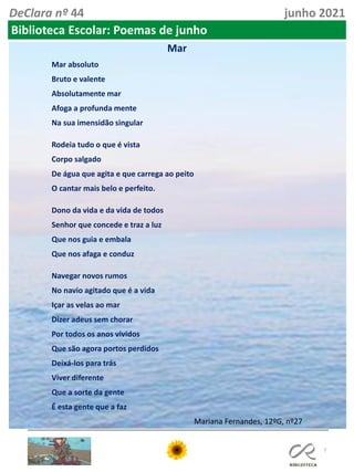 7
DeClara nº 44 junho 2021
Biblioteca Escolar: Poemas de junho
Mar
Mar absoluto
Bruto e valente
Absolutamente mar
Afoga a profunda mente
Na sua imensidão singular
Rodeia tudo o que é vista
Corpo salgado
De água que agita e que carrega ao peito
O cantar mais belo e perfeito.
Dono da vida e da vida de todos
Senhor que concede e traz a luz
Que nos guia e embala
Que nos afaga e conduz
Navegar novos rumos
No navio agitado que é a vida
Içar as velas ao mar
Dizer adeus sem chorar
Por todos os anos vividos
Que são agora portos perdidos
Deixá-los para trás
Viver diferente
Que a sorte da gente
É esta gente que a faz
Mariana Fernandes, 12ºG, nº27
 