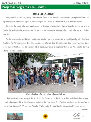 75
DeClara nº 44 junho 2021
Projetos: Programa Eco-Escolas
DIA ECO-ESCOLAS
No passado dia 17 de junho, celebrou-se o Dia Eco-Escolas, data assinala pela primeira vez no
Agrupamento, dada a situação epidemiológica verificada no término do ano letivo anterior.
Este dia foi marcado pela cerimónia do hastear da Bandeira Verde Eco-Escolas com que a
Escola foi galardoada, representando um reconhecimento do trabalho realizado no ano letivo
anterior.
Neste momento simbólico pudemos contar com a presença e participação da Senhora
Diretora do Agrupamento, Dr.ª Ana Alves, dos alunos Eco-Conselheiros das várias turmas, bem
como alguns Professores do Conselho Eco-Escolas, membros representantes da Associação de Pais
e funcionários da Escola.
Foi realizada uma exposição no átrio da Escola e na Biblioteca dos trabalhos dos alunos,
realizados no âmbito dos diversos projetos do Programa Eco-Escolas alusivos aos temas “Ar e
espaços exteriores”, “Economia Circular”, “Alimentação Saudável e Sustentável”, entre outras
Concelho Eco - Escolas e Eco - Conselheiros
Continua…
 