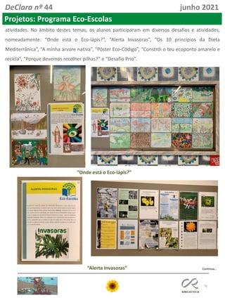 76
DeClara nº 44 junho 2021
Projetos: Programa Eco-Escolas
atividades. No âmbito destes temas, os alunos participaram em diversos desafios e atividades,
nomeadamente: “Onde está o Eco-lápis?”, “Alerta Invasoras”, “Os 10 princípios da Dieta
Mediterrânica”, “A minha árvore nativa”, “Póster Eco-Código”, “Constrói o teu ecoponto amarelo e
recicla”, “Porque devemos recolher pilhas?” e “Desafio Prio”.
“Onde está o Eco-lápis?”
“Alerta Invasoras” Continua…
 