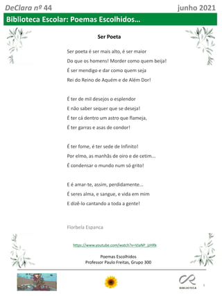 8
Poemas Escolhidos
Professor Paulo Freitas, Grupo 300
DeClara nº 44 junho 2021
Biblioteca Escolar: Poemas Escolhidos…
Ser poeta é ser mais alto, é ser maior
Do que os homens! Morder como quem beija!
É ser mendigo e dar como quem seja
Rei do Reino de Aquém e de Além Dor!
É ter de mil desejos o esplendor
E não saber sequer que se deseja!
É ter cá dentro um astro que flameja,
É ter garras e asas de condor!
É ter fome, é ter sede de Infinito!
Por elmo, as manhãs de oiro e de cetim...
É condensar o mundo num só grito!
E é amar-te, assim, perdidamente...
É seres alma, e sangue, e vida em mim
E dizê-lo cantando a toda a gente!
Florbela Espanca
https://www.youtube.com/watch?v=VJaNP_jzHRk
Ser Poeta
 