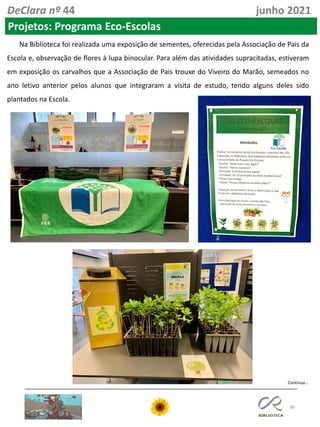 80
DeClara nº 44 junho 2021
Projetos: Programa Eco-Escolas
Na Biblioteca foi realizada uma exposição de sementes, oferecidas pela Associação de Pais da
Escola e, observação de flores à lupa binocular. Para além das atividades supracitadas, estiveram
em exposição os carvalhos que a Associação de Pais trouxe do Viveiro do Marão, semeados no
ano letivo anterior pelos alunos que integraram a visita de estudo, tendo alguns deles sido
plantados na Escola.
Continua…
 