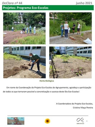 83
DeClara nº 44 junho 2021
Projetos: Programa Eco-Escolas
Horta Biológica
Em nome da Coordenação do Projeto Eco-Escolas do Agrupamento, agradeço a participação
de todos os que tornaram possível a concretização e sucesso deste Dia Eco-Escolas!
A Coordenadora do Projeto Eco-Escolas,
Cristina Vilaça Pereira
 