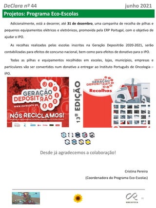 85
Adicionalmente, está a decorrer, até 31 de dezembro, uma campanha de recolha de pilhas e
pequenos equipamentos elétricos e eletrónicos, promovida pela ERP Portugal, com o objetivo de
ajudar o IPO.
As recolhas realizadas pelas escolas inscritas na Geração Depositrão 2020-2021, serão
contabilizadas para efeitos de concurso nacional, bem como para efeitos de donativo para o IPO.
Todas as pilhas e equipamentos recolhidos em escolas, lojas, municípios, empresas e
particulares vão ser convertidos num donativo a entregar ao Instituto Português de Oncologia –
IPO.
Cristina Pereira
(Coordenadora do Programa Eco-Escolas)
Desde já agradecemos a colaboração!
DeClara nº 44 junho 2021
Projetos: Programa Eco-Escolas
 