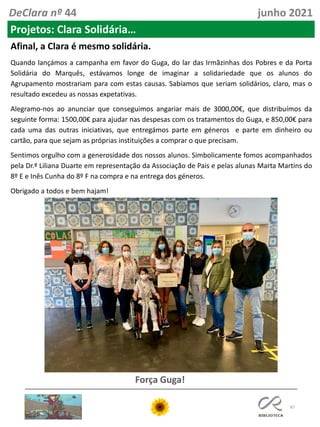 87
DeClara nº 44 junho 2021
Projetos: Clara Solidária…
Afinal, a Clara é mesmo solidária.
Quando lançámos a campanha em favor do Guga, do lar das Irmãzinhas dos Pobres e da Porta
Solidária do Marquês, estávamos longe de imaginar a solidariedade que os alunos do
Agrupamento mostrariam para com estas causas. Sabíamos que seriam solidários, claro, mas o
resultado excedeu as nossas expetativas.
Alegramo-nos ao anunciar que conseguimos angariar mais de 3000,00€, que distribuímos da
seguinte forma: 1500,00€ para ajudar nas despesas com os tratamentos do Guga, e 850,00€ para
cada uma das outras iniciativas, que entregámos parte em géneros e parte em dinheiro ou
cartão, para que sejam as próprias instituições a comprar o que precisam.
Sentimos orgulho com a generosidade dos nossos alunos. Simbolicamente fomos acompanhados
pela Dr.ª Liliana Duarte em representação da Associação de Pais e pelas alunas Marta Martins do
8º E e Inês Cunha do 8º F na compra e na entrega dos géneros.
Obrigado a todos e bem hajam!
Força Guga!
 