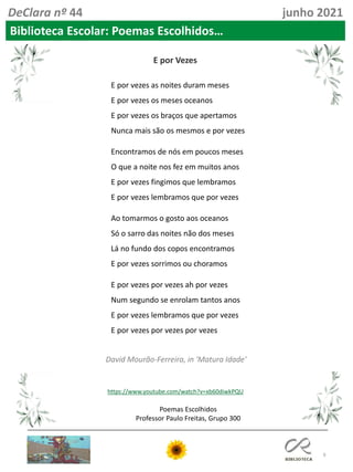 9
Poemas Escolhidos
Professor Paulo Freitas, Grupo 300
DeClara nº 44 junho 2021
Biblioteca Escolar: Poemas Escolhidos…
David Mourão-Ferreira, in 'Matura Idade'
E por Vezes
https://www.youtube.com/watch?v=xb60diwkPQU
E por vezes as noites duram meses
E por vezes os meses oceanos
E por vezes os braços que apertamos
Nunca mais são os mesmos e por vezes
Encontramos de nós em poucos meses
O que a noite nos fez em muitos anos
E por vezes fingimos que lembramos
E por vezes lembramos que por vezes
Ao tomarmos o gosto aos oceanos
Só o sarro das noites não dos meses
Lá no fundo dos copos encontramos
E por vezes sorrimos ou choramos
E por vezes por vezes ah por vezes
Num segundo se enrolam tantos anos
E por vezes lembramos que por vezes
E por vezes por vezes por vezes
 