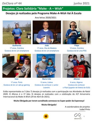 90
A coordenadora de projetos
Isabel Pinto
DeClara nº 44 junho 2021
Projetos: Clara Solidária “Make - A – Wish”
Desejos já realizados pelo Programa Make-A-Wish Vai À Escola
Ano letivo 2020/2021
Estão representados os 5 (dos 7) desejos já realizados com a participação nas Atividades de Natal
2020. O Afonso é o 1º (dos 3) desejos já realizados com a celebração do 41º Aniversário
Internacional da Make-A-Wish (29 de Abril de 2021).
Muito Obrigada por terem acreditado connosco no Super poder da Esperança!
Muito Obrigada!
 