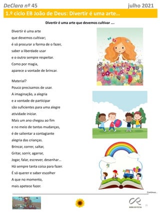15
DeClara nº 45 julho 2021
1.º ciclo EB João de Deus: Divertir é uma arte…
Continua…
Divertir é uma arte que devemos cultivar ….
Divertir é uma arte
que devemos cultivar;
é só procurar a forma de o fazer,
saber a liberdade usar
e o outro sempre respeitar.
Como por magia,
aparece a vontade de brincar.
Material?
Pouco precisamos de usar.
A imaginação, a alegria
e a vontade de participar
são suficientes para uma alegre
atividade iniciar.
Mais um ano chegou ao fim
e no meio de tantas mudanças,
é de salientar a contagiante
alegria das crianças.
Brincar, correr, saltar,
Gritar, sorrir, agarrar,
Jogar, falar, escrever, desenhar…
Há sempre tanta coisa para fazer.
É só querer e saber escolher
A que no momento,
mais apetece fazer.
 