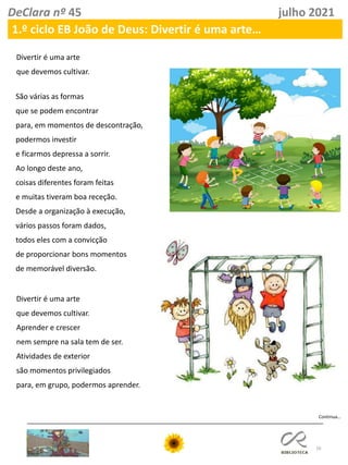 16
DeClara nº 45 julho 2021
1.º ciclo EB João de Deus: Divertir é uma arte…
Continua…
Divertir é uma arte
que devemos cultivar.
São várias as formas
que se podem encontrar
para, em momentos de descontração,
podermos investir
e ficarmos depressa a sorrir.
Ao longo deste ano,
coisas diferentes foram feitas
e muitas tiveram boa receção.
Desde a organização à execução,
vários passos foram dados,
todos eles com a convicção
de proporcionar bons momentos
de memorável diversão.
Divertir é uma arte
que devemos cultivar.
Aprender e crescer
nem sempre na sala tem de ser.
Atividades de exterior
são momentos privilegiados
para, em grupo, podermos aprender.
 