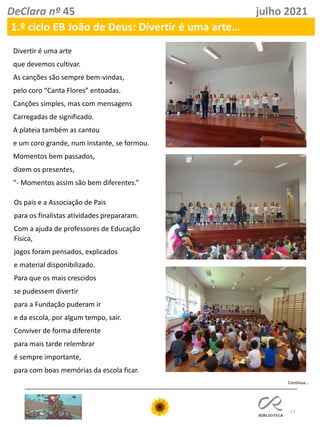 17
DeClara nº 45 julho 2021
1.º ciclo EB João de Deus: Divertir é uma arte…
Continua…
Divertir é uma arte
que devemos cultivar.
As canções são sempre bem-vindas,
pelo coro “Canta Flores” entoadas.
Canções simples, mas com mensagens
Carregadas de significado.
A plateia também as cantou
e um coro grande, num instante, se formou.
Momentos bem passados,
dizem os presentes,
“- Momentos assim são bem diferentes.”
Os pais e a Associação de Pais
para os finalistas atividades prepararam.
Com a ajuda de professores de Educação
Física,
jogos foram pensados, explicados
e material disponibilizado.
Para que os mais crescidos
se pudessem divertir
para a Fundação puderam ir
e da escola, por algum tempo, sair.
Conviver de forma diferente
para mais tarde relembrar
é sempre importante,
para com boas memórias da escola ficar.
 