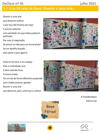 18
DeClara nº 45 julho 2021
1.º ciclo EB João de Deus: Divertir é uma arte…
Divertir é uma arte
que devemos cultivar
e por isso não ficamos por aqui.
É preciso salientar
uma atividade em que todos puderam
participar.
Dar asas à imaginação,
de pincel na mão para um mural pintar
foi um desafio lançado
para quem o quis agarrar.
Cada turma teve o seu espaço
Para a criatividade usar
E bem colorido ficou
O mural criado,
Foi um dia de forma diferente preparado
que a todos pareceu agradar.
Divertir é uma arte
que devemos, pois, continuar a cultivar.
A Coordenadora
Fátima Vaz
 