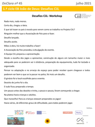 19
DeClara nº 45 julho 2021
1.º ciclo EB João de Deus: Desafios CiiL
Desafios CiiL- Workshop
Nada mais, nada menos.
Certo dia, chegou a ideia.
E que tal trazer os pais à escola para verem como se trabalha no Projeto CiiL?
Ninguém melhor que a Associação de Pais para o fazer.
Desafio lançado.
Desafio aceite.
Mãos à obra, há muito trabalho a fazer!
A Associação da Pais procedeu à divulgação do evento.
A Equipa CiiL preparou a apresentação.
Desde a escolha dos jogos a apresentar, construção de alguns em tamanho maior e mais
adequado para se poderem ver à distância, preparação do equipamento, tudo foi testado e
organizado.
Pensar na adaptação e no arranjo do espaço para poder receber quem chegasse e todos
poderem ver bem o que se ia passar no palco, foi mais um desafio.
O ginásio foi o local escolhido para o evento.
Dezoito de junho foi o dia.
E tudo ficou preparado a tempo.
Um pouco antes das dezoito e trinta, a pouco e pouco, foram começando a chegar.
Na plateia havia crianças e adultos.
Que maravilha! Para as crianças estavam preparados os jogos!
Havia vários, de diferentes graus de dificuldade, para todos poderem jogar.
Continua…
 