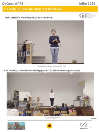 20
DeClara nº 45 julho 2021
Abriu a sessão a Presidente da Associação de Pais.
1.º ciclo EB João de Deus: Desafios CiiL
Apresentação Associação de Pais
A Dr.ª Patrícia, a Coordenadora Pedagógica do CiiL, fez uma breve apresentação.
Apresentação CiiL Continua…
 