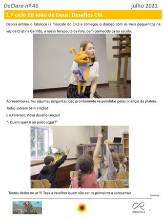 21
DeClara nº 45 julho 2021
Depois entrou o Falaroco (a mascote do CiiL) e começou o diálogo com os mais pequenitos na
voz da Cristina Garrido, a nossa Terapeuta da Fala, bem conhecida cá na escola.
Apresentou-se, fez algumas perguntas logo prontamente respondidas pelas crianças da plateia.
Todos sabiam bem a lição!
E o Falaroco, novo desafio lançou!
“- Quem quer ir ao palco jogar?”
1.º ciclo EB João de Deus: Desafios CiiL
Tantos dedos no ar!!! Toca a escolher quem vão ser os primeiros a apresentar.
Continua…
 