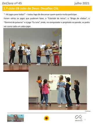 22
DeClara nº 45 julho 2021
1.º ciclo EB João de Deus: Desafios CiiL
“- Há jogos para todos!” – tratou logo de descansar quem queria muito participar.
Foram vários os jogos que puderam fazer, o “Estendal de letras”, o “Bingo de sílabas”, o
“Dominó de palavras” e o jogo “Eu Leio”, onde, no computador e projetado na parede, se podia
ver como cada um sabia jogar.
Continua…
 