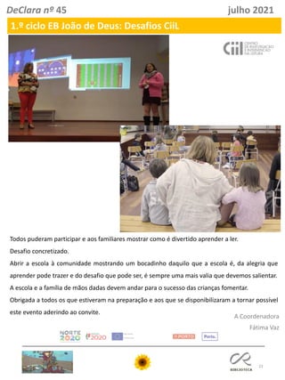 23
DeClara nº 45 julho 2021
A Coordenadora
Fátima Vaz
1.º ciclo EB João de Deus: Desafios CiiL
Todos puderam participar e aos familiares mostrar como é divertido aprender a ler.
Desafio concretizado.
Abrir a escola à comunidade mostrando um bocadinho daquilo que a escola é, da alegria que
aprender pode trazer e do desafio que pode ser, é sempre uma mais valia que devemos salientar.
A escola e a família de mãos dadas devem andar para o sucesso das crianças fomentar.
Obrigada a todos os que estiveram na preparação e aos que se disponibilizaram a tornar possível
este evento aderindo ao convite.
 